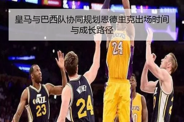 皇马与巴西队协同规划恩德里克出场时间与成长路径