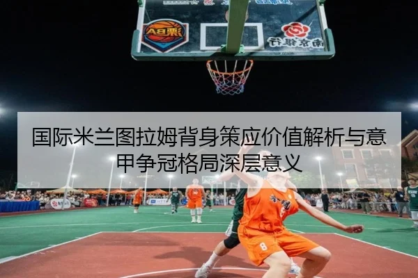 国际米兰图拉姆背身策应价值解析与意甲争冠格局深层意义