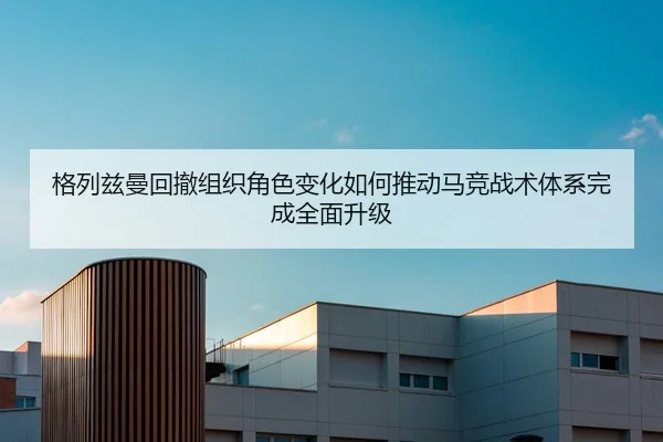 格列兹曼回撤组织角色变化如何推动马竞战术体系完成全面升级