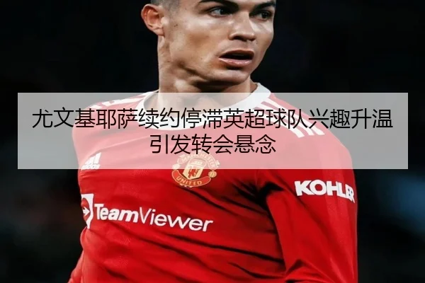 尤文基耶萨续约停滞英超球队兴趣升温引发转会悬念（leyu）