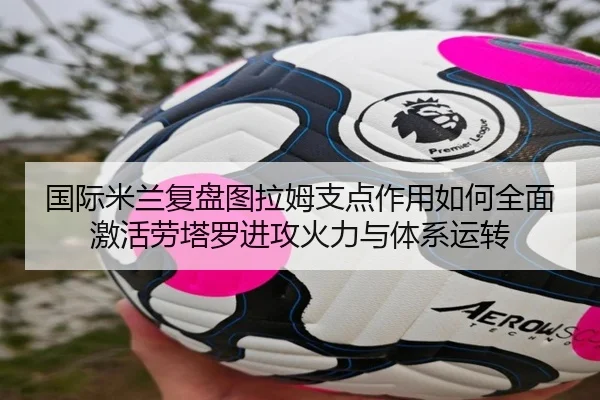 国际米兰复盘图拉姆支点作用如何全面激活劳塔罗进攻火力与体系运转（leyu）