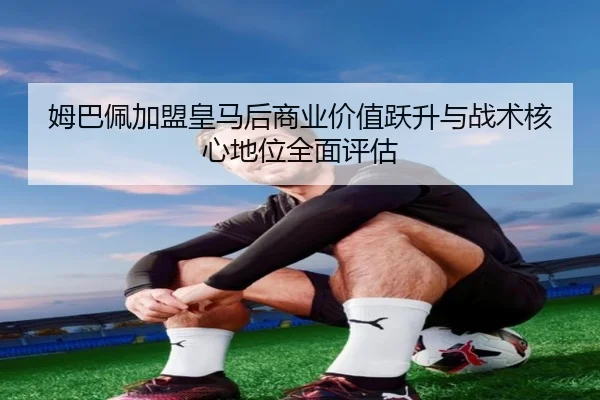 姆巴佩加盟皇马后商业价值跃升与战术核心地位全面评估